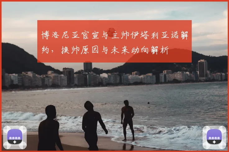 博洛尼亚官宣与主帅伊塔利亚诺解约，换帅原因与未来动向解析